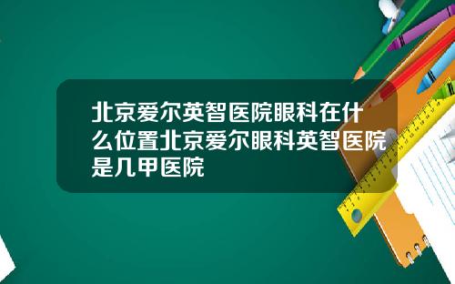 北京爱尔英智医院眼科在什么位置北京爱尔眼科英智医院是几甲医院