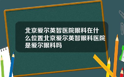 北京爱尔英智医院眼科在什么位置北京爱尔英智眼科医院是爱尔眼科吗