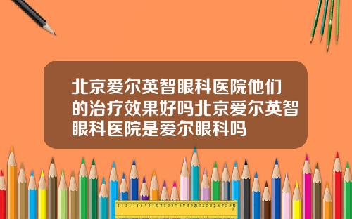 北京爱尔英智眼科医院他们的治疗效果好吗北京爱尔英智眼科医院是爱尔眼科吗