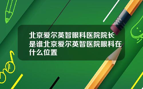 北京爱尔英智眼科医院院长是谁北京爱尔英智医院眼科在什么位置