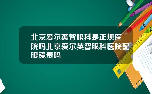 北京爱尔英智眼科是正规医院吗北京爱尔英智眼科医院配眼镜贵吗