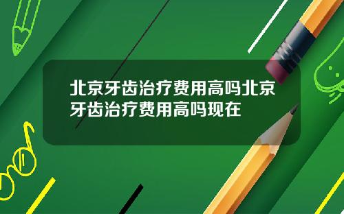 北京牙齿治疗费用高吗北京牙齿治疗费用高吗现在