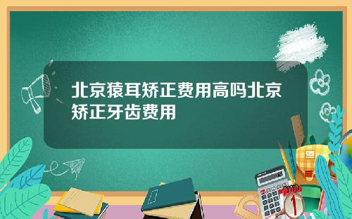 北京猿耳矫正费用高吗北京矫正牙齿费用