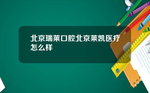 北京瑞莱口腔北京莱凯医疗怎么样
