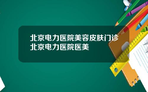 北京电力医院美容皮肤门诊北京电力医院医美