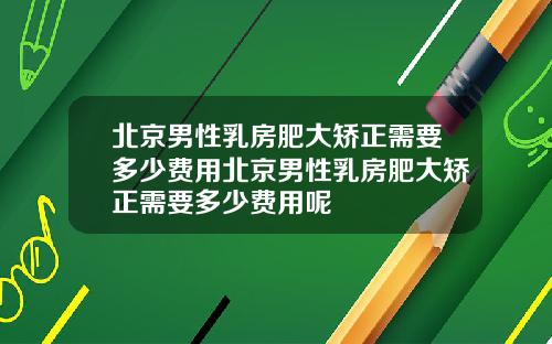 北京男性乳房肥大矫正需要多少费用北京男性乳房肥大矫正需要多少费用呢
