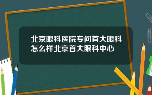 北京眼科医院专问首大眼科怎么样北京首大眼科中心