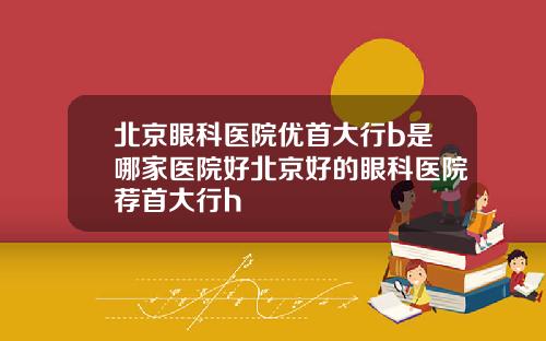 北京眼科医院优首大行b是哪家医院好北京好的眼科医院荐首大行h