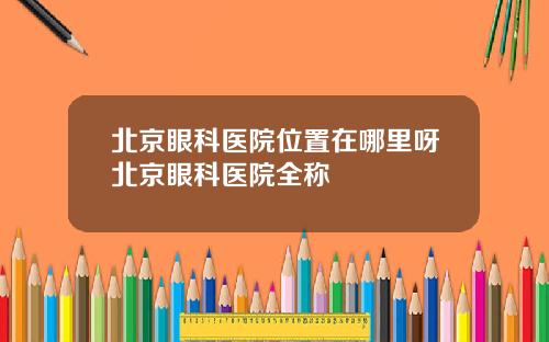 北京眼科医院位置在哪里呀北京眼科医院全称