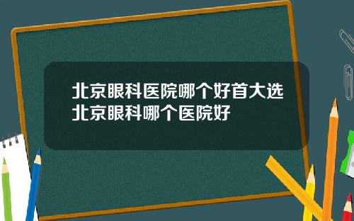 北京眼科医院哪个好首大选北京眼科哪个医院好