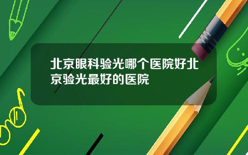 北京眼科验光哪个医院好北京验光最好的医院