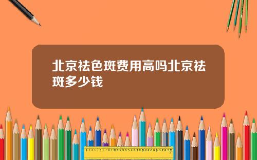 北京祛色斑费用高吗北京祛斑多少钱