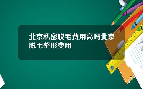 北京私密脱毛费用高吗北京脱毛整形费用