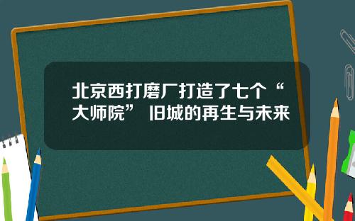 北京西打磨厂打造了七个“大师院” 旧城的再生与未来