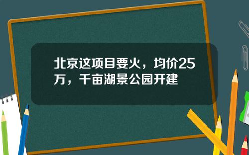 北京这项目要火，均价25万，千亩湖景公园开建