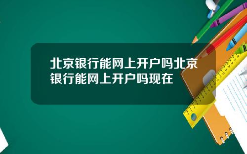 北京银行能网上开户吗北京银行能网上开户吗现在