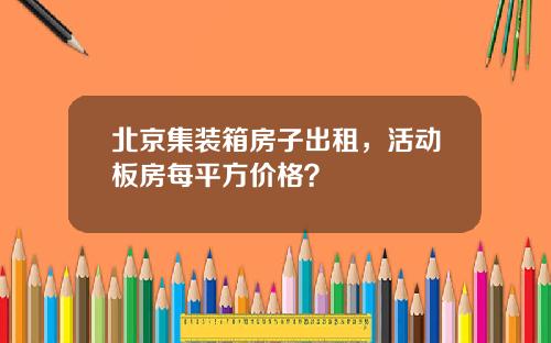 北京集装箱房子出租，活动板房每平方价格？