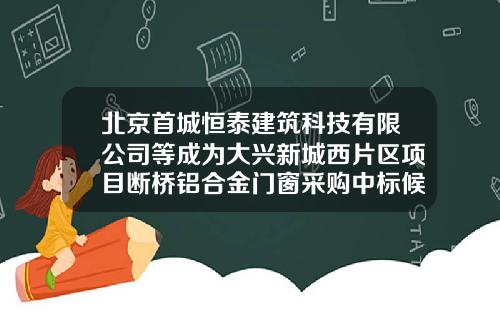 北京首城恒泰建筑科技有限公司等成为大兴新城西片区项目断桥铝合金门窗采购中标候选人