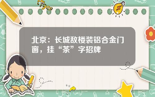 北京：长城敌楼装铝合金门窗，挂“茶”字招牌
