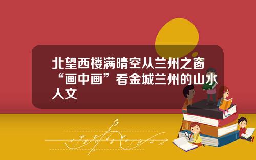 北望西楼满晴空从兰州之窗“画中画”看金城兰州的山水人文