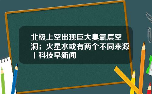 北极上空出现巨大臭氧层空洞；火星水或有两个不同来源丨科技早新闻