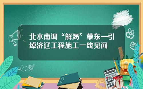 北水南调“解渴”蒙东—引绰济辽工程施工一线见闻