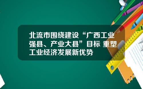 北流市围绕建设“广西工业强县、产业大县”目标 重塑工业经济发展新优势