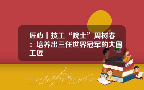 匠心丨技工“院士”周树春：培养出三任世界冠军的大国工匠