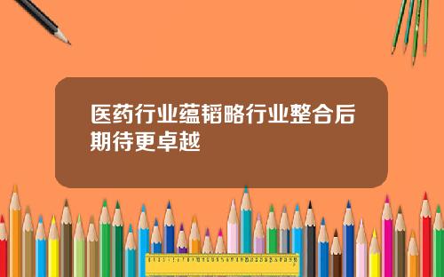 医药行业蕴韬略行业整合后期待更卓越