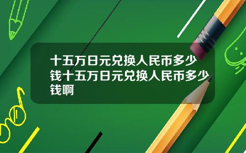 十五万日元兑换人民币多少钱十五万日元兑换人民币多少钱啊