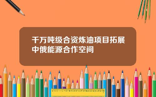 千万吨级合资炼油项目拓展中俄能源合作空间
