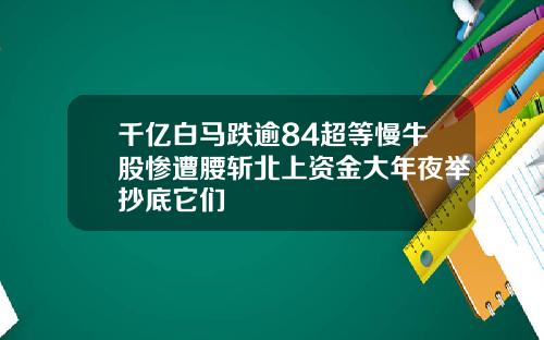 千亿白马跌逾84超等慢牛股惨遭腰斩北上资金大年夜举抄底它们