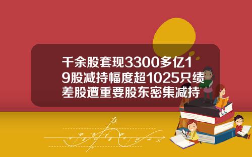 千余股套现3300多亿19股减持幅度超1025只绩差股遭重要股东密集减持
