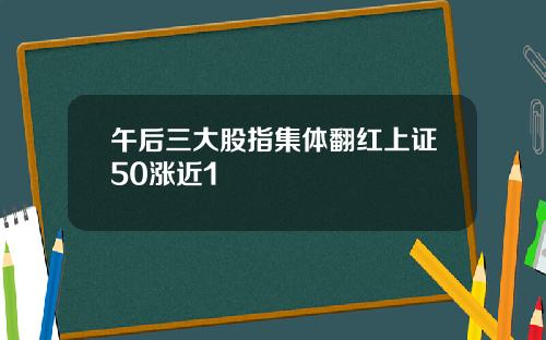 午后三大股指集体翻红上证50涨近1