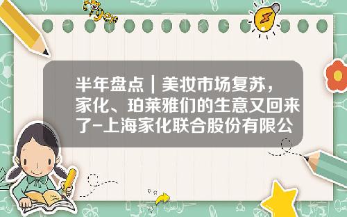 半年盘点｜美妆市场复苏，家化、珀莱雅们的生意又回来了-上海家化联合股份有限公司董事长