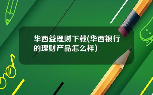 华西益理财下载(华西银行的理财产品怎么样)