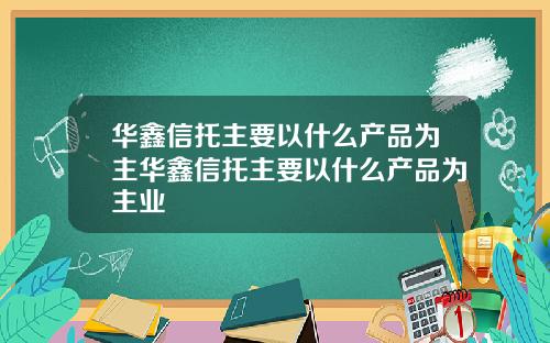 华鑫信托主要以什么产品为主华鑫信托主要以什么产品为主业