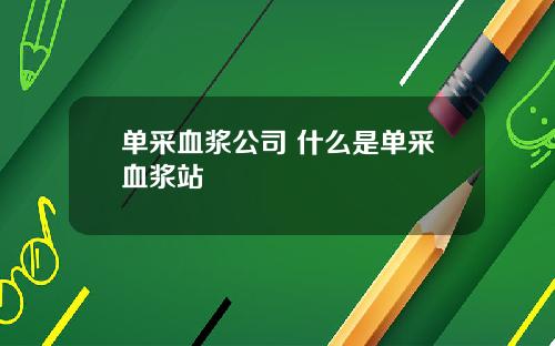 单采血浆公司 什么是单采血浆站