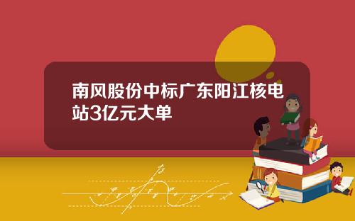 南风股份中标广东阳江核电站3亿元大单