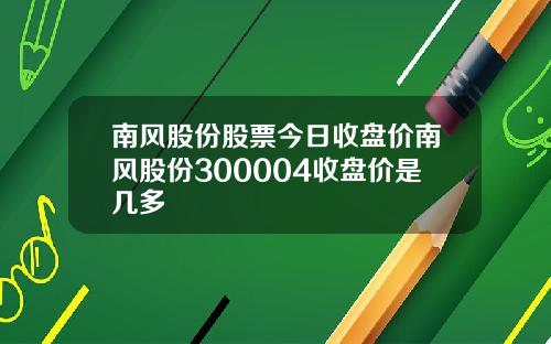 南风股份股票今日收盘价南风股份300004收盘价是几多