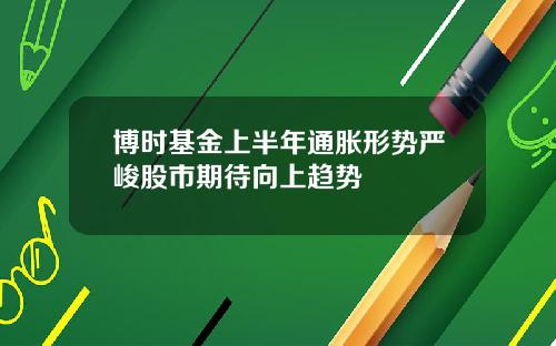 博时基金上半年通胀形势严峻股市期待向上趋势
