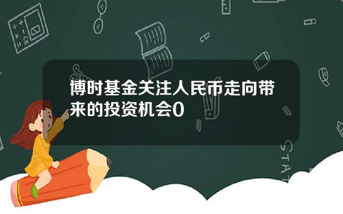 博时基金关注人民币走向带来的投资机会0