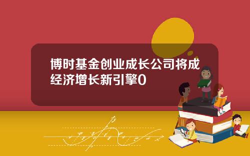 博时基金创业成长公司将成经济增长新引擎0