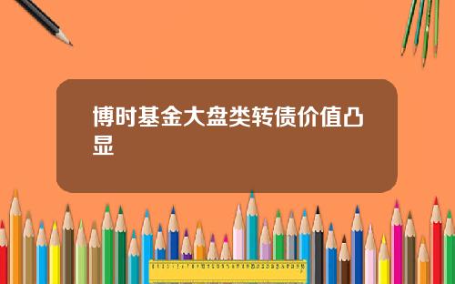 博时基金大盘类转债价值凸显