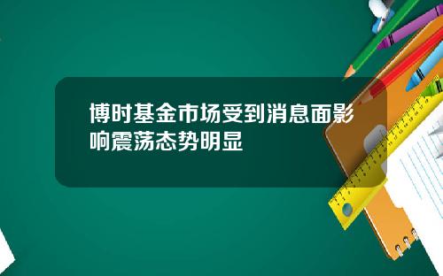 博时基金市场受到消息面影响震荡态势明显