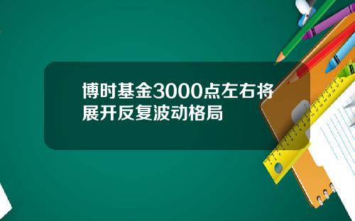 博时基金3000点左右将展开反复波动格局