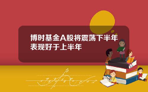 博时基金A股将震荡下半年表现好于上半年