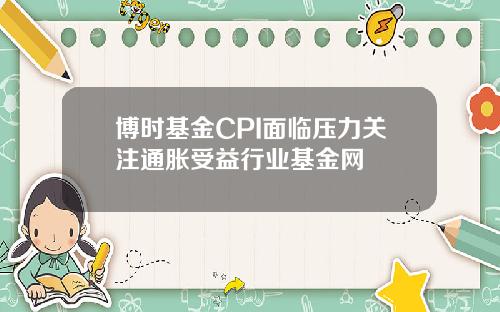 博时基金CPI面临压力关注通胀受益行业基金网