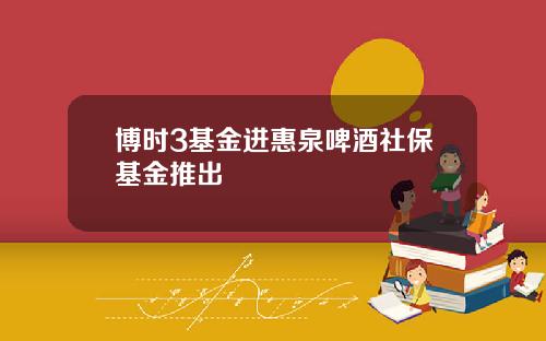博时3基金进惠泉啤酒社保基金推出