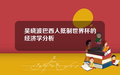 吴晓波巴西人抵制世界杯的经济学分析